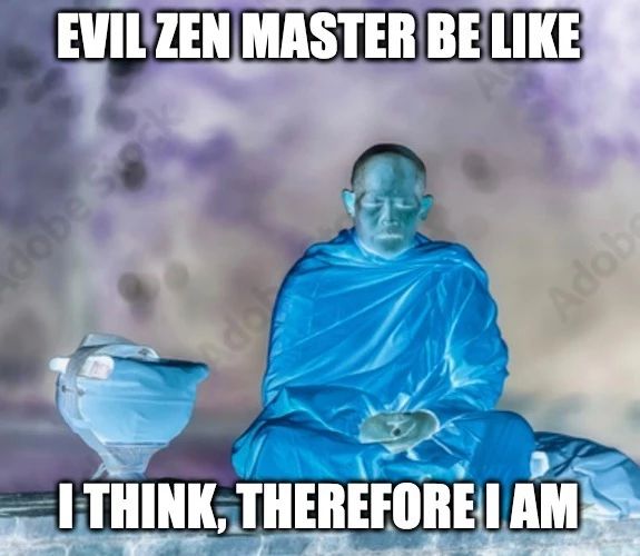 A meme that makes fun of the famous philosophical quote “I think, therefore I am” by René Descartes. The quote is a statement of self-existence and rationality, as it implies that one's ability to think proves one's existence. The meme shows a bald zen master meditating with a bowl next to him. The man is sitting cross-legged with his hands resting on his knees. The background is a purple and pink cloudy sky. The text on the image reads “Evil Zen Master be like: I think, therefore I am”. This is a sarcastic and ironic twist on the quote, as it suggests that the Zen master is not really meditating, but rather thinking about himself and his ego. The image is meant to be humorous and absurd, as it contrasts the idea of meditation as a practice of detachment and awareness with the idea of thinking as a source of identity and pride.
