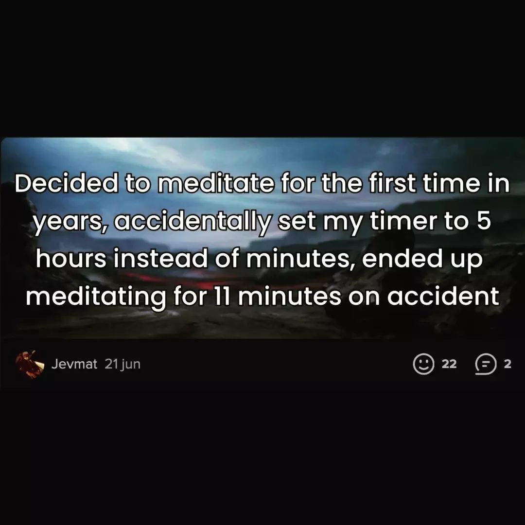 A humorous social media post that shows the user’s failed attempt to meditate. The user wanted to meditate for 5 minutes, but accidentally set the timer to 5 hours. However, they only managed to meditate for 11 minutes before giving up. The post is meant to be funny and relatable, as many people struggle with meditation and mindfulness. The post has some positive reactions from other users, who liked and commented on it. The image is black and white, with the text in white on a black background. The text is as follows: Decided to meditate for the first time in years, accidentally set my timer to 5 hours instead of minutes, ended up meditating for 11 minutes on accident