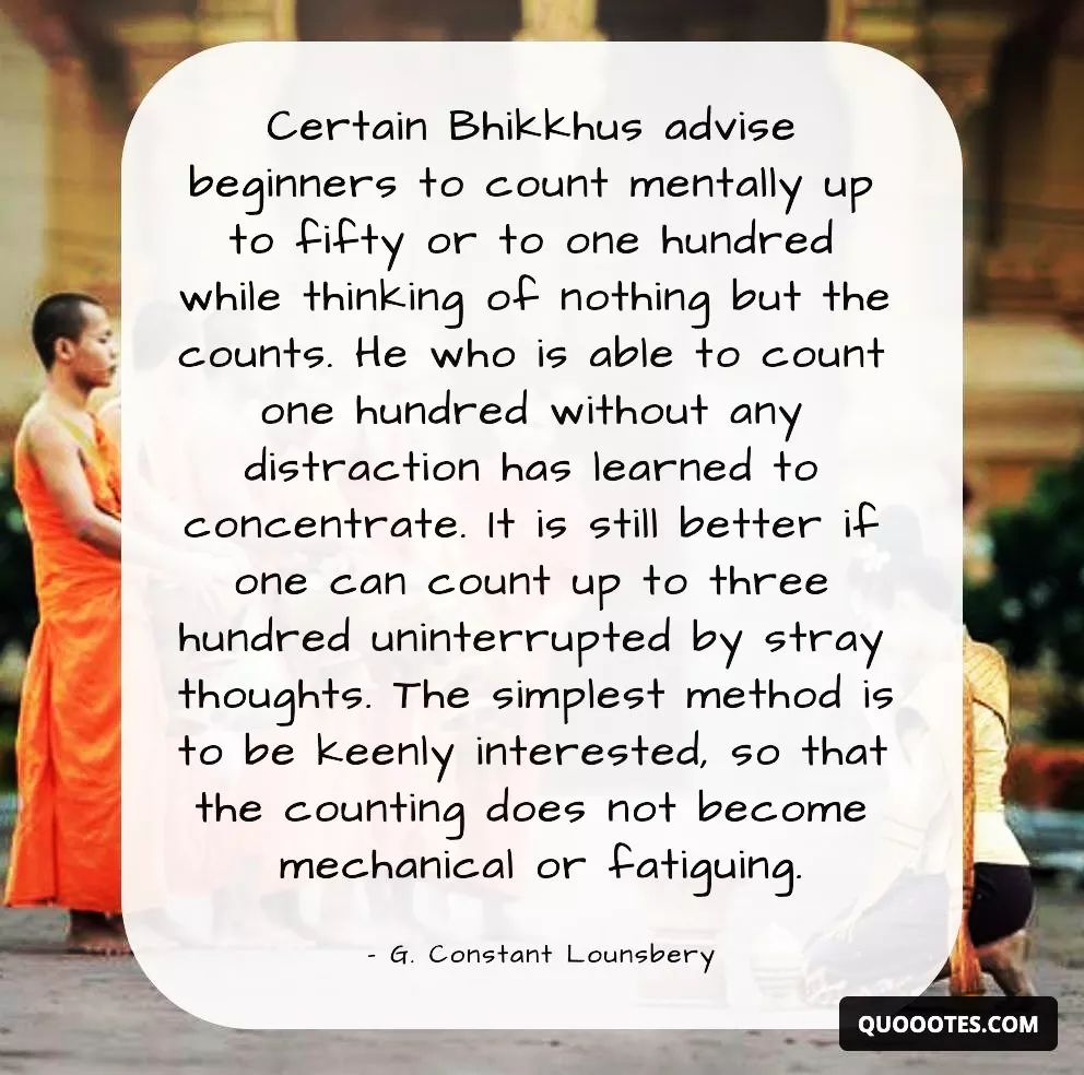 A quote from G. Constant Lounsbery, an American author, poet and playwright who lived in France and founded a Buddhism society there. The quote is about a method of meditation that involves counting mentally up to a certain number while thinking of nothing else. The quote says: 'Certain Bhikkhus advise beginners to count mentally up to fifty or one hundred while thinking of nothing but the counts. He who is able to count one hundred without any distraction has learned to concentrate. It is still better if one can count up to three hundred. The simplest method is to be keenly interested, so that the counting does not become mechanical or fatiguing. - G. Constant Lounsbery'